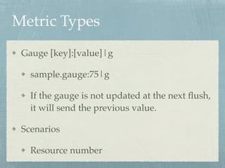Metric Types 
Gauge [key]:[value]|g! 
sample.gauge:75|g! 
If the gauge is not updated at the next flush, 
it will send the previous value.! 
Scenarios! 
Resource number 
 