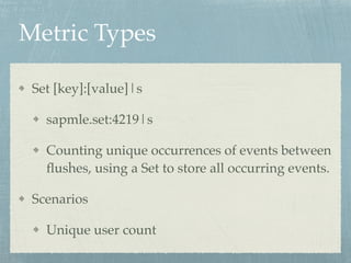 Metric Types 
Set [key]:[value]|s! 
sapmle.set:4219|s! 
Counting unique occurrences of events between 
flushes, using a Set to store all occurring events.! 
Scenarios! 
Unique user count 
 