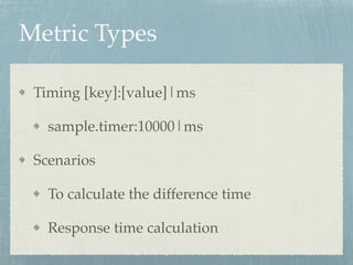 Metric Types 
Timing [key]:[value]|ms! 
sample.timer:10000|ms! 
Scenarios! 
To calculate the difference time! 
Response time calculation 
 