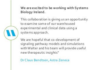 We are excited to be working with Systems
Biology Ireland.
This collaboration is giving us an opportunity
to examine some of our warehoused
experimental and clinical data using a
systems approach.
We are hopeful that co-development of
signaling pathway models and simulations
withWalter and his team will provide useful
new therapeutic insights”
Dr Claus Bendtsen, Astra Zeneca
“
 