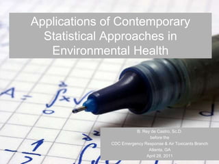 Applications of Contemporary
  Statistical Approaches in
   Environmental Health




                        B. Rey de Castro, Sc.D.
                              before the
              CDC Emergency Response & Air Toxicants Branch
                              Atlanta, GA
                             April 28, 2011
 