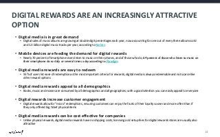 DIGITAL	
  REWARDS	
  ARE	
  AN	
  INCREASINGLY	
  ATTRACTIVE	
  
OPTION	
  
•  Digital	
  media	
  is	
  in	
  great	
  demand	
  

•  Digital	
  sales	
  of	
  music	
  albums	
  are	
  growing	
  at	
  double	
  digit	
  percentages	
  each	
  year,	
  now	
  accoun@ng	
  for	
  one	
  out	
  of	
  every	
  three	
  albums	
  sold	
  
and	
  1.3	
  billion	
  digital	
  music	
  tracks	
  per	
  year,	
  according	
  to	
  Nielsen	
  

•  Mobile	
  devices	
  are	
  feeding	
  the	
  demand	
  for	
  digital	
  rewards	
  

•  Nearly	
  70	
  percent	
  of	
  Smartphone	
  Users	
  listen	
  to	
  music	
  on	
  their	
  phones,	
  and	
  of	
  those	
  who	
  do,	
  64 percent of those who listen to music on
their smartphone do so daily or several times a day according to Paradigm	


•  Digital	
  media	
  rewards	
  are	
  easy	
  to	
  redeem	
  

•  55%	
  of	
  users	
  list	
  ease	
  of	
  redemp@on	
  as	
  the	
  most	
  important	
  criteria	
  for	
  rewards;	
  digital	
  media	
  is	
  always	
  redeemable	
  and	
  not	
  scarce	
  like	
  
other	
  reward	
  op@ons	
  

•  Digital	
  media	
  rewards	
  appeal	
  to	
  all	
  demographics	
  

•  Books,	
  music	
  and	
  movies	
  are	
  consumed	
  by	
  all	
  demographics	
  and	
  all	
  geographies;	
  with	
  a	
  good	
  selec@on	
  you	
  can	
  easily	
  appeal	
  to	
  everyone	
  

•  Digital	
  rewards	
  increase	
  customer	
  engagement	
  

•  Digital	
  rewards	
  allow	
  for	
  “micro”	
  redemp@ons,	
  ensuring	
  customers	
  can	
  enjoy	
  the	
  fruits	
  of	
  their	
  loyalty	
  sooner	
  and	
  more	
  oWen	
  than	
  if	
  
they	
  only	
  oﬀered	
  big	
  @cket	
  physical	
  items	
  

•  Digital	
  media	
  rewards	
  can	
  be	
  cost	
  eﬀecDve	
  for	
  companies	
  

•  Unlike	
  physical	
  rewards,	
  digital	
  media	
  rewards	
  have	
  no	
  shipping	
  costs;	
  licensing	
  and	
  setup	
  fees	
  for	
  digital	
  rewards	
  stores	
  are	
  usually	
  also	
  
aHrac@ve	
  

13	
  

 
