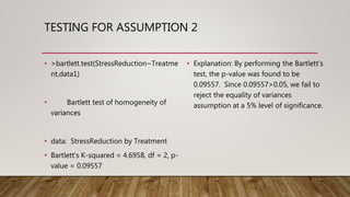 TESTING FOR ASSUMPTION 2
• >bartlett.test(StressReduction~Treatme
nt,data1)
• Bartlett test of homogeneity of
variances
• data: StressReduction by Treatment
• Bartlett's K-squared = 4.6958, df = 2, p-
value = 0.09557
• Explanation: By performing the Bartlett’s
test, the p-value was found to be
0.09557. Since 0.09557>0.05, we fail to
reject the equality of variances
assumption at a 5% level of significance.
 