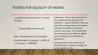 TESTING FOR EQUALITY OF MEANS
• >kruskal.test(StressReduction~Treatme
nt,data1)
• Kruskal-Wallis rank sum test
• data: StressReduction by Treatment
• Kruskal-Wallis chi-squared = 16.993, df
= 2, p-value = 0.0002041
• Explanation: The p-value found from
the Kruskal.test was found to be
0.0002041. Since 0.0002041<0.05, we
reject the null hypothesis and cannot
consider the different treatment
means to be equal. This means that
the treatments have different effects
and are effective at a 5% level of
significance.
• The next step for this would be to
find which pair of means actually led
to the rejection of H0.
 