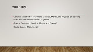 OBJECTIVE
• Compare the effect of Treatments (Medical, Mental, and Physical) on reducing
stress with the additional effect of gender.
• Groups: Treatments (Medical, Mental, and Physical)
• Blocks: Gender (Male, Female)
 