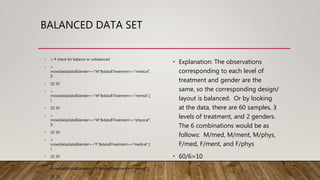 BALANCED DATA SET
• Explanation: The observations
corresponding to each level of
treatment and gender are the
same, so the corresponding design/
layout is balanced. Or by looking
at the data, there are 60 samples, 3
levels of treatment, and 2 genders.
The 6 combinations would be as
follows: M/med, M/ment, M/phys,
F/med, F/ment, and F/phys
• 60/6=10
• > # check for balance or unbalanced
• >
nrow(data[data$Gender=="M"&data$Treatment=="medical",
])
• [1] 10
• >
nrow(data[data$Gender=="M"&data$Treatment=="mental",]
)
• [1] 10
• >
nrow(data[data$Gender=="M"&data$Treatment=="physical",
])
• [1] 10
• >
nrow(data[data$Gender=="F"&data$Treatment=="medical",]
)
• [1] 10
• >
nrow(data[data$Gender=="F"&data$Treatment=="mental",])
• [1] 10
 