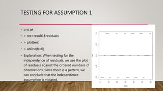 TESTING FOR ASSUMPTION 1
• α=0.05
• > res=result1$residuals
• > plot(res)
• > abline(h=0)
• Explanation: When testing for the
independence of residuals, we use the plot
of residuals against the ordered numbers of
observations. Since there is a pattern, we
can conclude that the independence
assumption is violated.
 