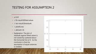 TESTING FOR ASSUMPTION 2
• α=0.05
• > fit=result1$fitted.values
• > res=result1$residuals
• > plot(fit,res)
• > abline(h=0)
• Explanation: The plot of
residuals against fitted values is
not randomly scattered about
the horizontal line at 0. So the
conclusion is that the
assumption of equal variances
is violated.
 