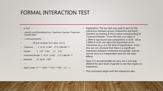 FORMAL INTERACTION TEST
• α=0.05
• >result1=aov(StressReduction~Treatment+Gender+Treatment
*Gender,data)
• > summary(result1)
• Df Sum Sq Mean Sq F value Pr(>F)
• Treatment 2 23.33 11.667 17.5 1.38e-06 ***
• Gender 1 1.67 1.667 2.5 0.12
• Treatment:Gender 2 23.33 11.667 17.5 1.38e-06 ***
• Residuals 54 36.00 0.667
• ---
• Signif. codes: 0 ‘***’ 0.001 ‘**’ 0.01 ‘*’ 0.05 ‘.’ 0.1 ‘ ’ 1
• Explanation: The aov test was used to test for the
interaction between group (Treatment) and block
(Gender) by looking at the p-value corresponding to
Treatment:Gender. From this test, a p-value of
1.384e-6 was found and compared to α=0.05. Since
1.384e-6<0.05, we reject the hypothesis of no
interaction (H03) at a 5% level of significance. From
this, we can conclude that there is a significant
interaction between treatment and gender, and we
cannot carry out independent tests for the main
effects.
• Next, it is recommended we carry out a one-way
ANOVA for each level of gender to see the impact on
treatments.
• This conclusion aligns with the interaction plot.
 