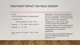 TREATMENT IMPACT ON MALE GENDER
• α=0.05>
aovM=aov(StressReduction~Treatment,dataM)
• > summary(aovM)
• Df Sum Sq Mean Sq F value Pr(>F)
• Treatment 2 20 10.000 16.88 1.76e-05 ***
• Residuals 27 16 0.593
• ---
• Signif. codes: 0 ‘***’ 0.001 ‘**’ 0.01 ‘*’ 0.05 ‘.’
0.1 ‘ ’ 1
• Explanation: The aov test was used to
test for the equality of treatments mean
for the male gender. From this test, a p-
value of 1.76e-5 was found and
compared to α=0.05. Since 1.76e-
5<0.05, we reject the equality of
treatment means and can conclude that
the treatments have an impact on the
male gender at a 5% level of
significance.
• The next step is to find which treatment
means are different and led to the
rejection of H0.
 