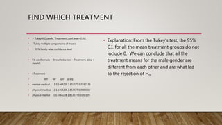 FIND WHICH TREATMENT
• > TukeyHSD(aovM,"Treatment",conf.level=0.95)
• Tukey multiple comparisons of means
• 95% family-wise confidence level
• Fit: aov(formula = StressReduction ~ Treatment, data =
dataM)
• $Treatment
• diff lwr upr p adj
• mental-medical 1 0.1464228 1.853577 0.0192139
• physical-medical 2 1.1464228 2.853577 0.0000102
• physical-mental 1 0.1464228 1.853577 0.0192139
• Explanation: From the Tukey’s test, the 95%
C.I. for all the mean treatment groups do not
include 0. We can conclude that all the
treatment means for the male gender are
different from each other and are what led
to the rejection of H0.
 