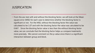 JUSIFICATION
• From the aov test with and without the blocking factor, we will look at the Mean
square error (MSE) for each case to determine whether the blocking factor is
significant or not. For the MSE, without the blocking factor the value was
calculated to be 1.07 and with the blocking factor the value was calculated to be
0.667. Since the blocking factor value is less than the without blocking factor
value, we can conclude that the blocking factor helps us compare treatments
more precisely. We cannot comment on the p-value since there is a significant
interaction between group and block.
 