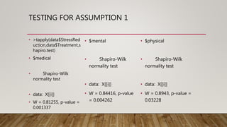 TESTING FOR ASSUMPTION 1
• >tapply(data$StressRed
uction,data$Treatment,s
hapiro.test)
• $medical
• Shapiro-Wilk
normality test
• data: X[[i]]
• W = 0.81255, p-value =
0.001337
• $mental
• Shapiro-Wilk
normality test
• data: X[[i]]
• W = 0.84416, p-value
= 0.004262
• $physical
• Shapiro-Wilk
normality test
• data: X[[i]]
• W = 0.8943, p-value =
0.03228
 