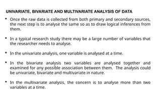 UNIVARIATE, BIVARIATE AND MULTIVARIATE ANALYSIS OF DATA
 Once the raw data is collected from both primary and secondary sources,
the next step is to analyse the same so as to draw logical inferences from
them.
 In a typical research study there may be a large number of variables that
the researcher needs to analyse.
 In the univariate analysis, one variable is analysed at a time.
 In the bivariate analysis two variables are analysed together and
examined for any possible association between them. The analysis could
be univariate, bivariate and multivariate in nature.
 In the multivariate analysis, the concern is to analyse more than two
variables at a time.
 