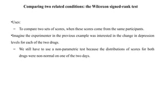 Comparing two related conditions: the Wilcoxon signed-rank test
•Uses:
– To compare two sets of scores, when these scores come from the same participants.
•Imagine the experimenter in the previous example was interested in the change in depression
levels for each of the two drugs.
– We still have to use a non-parametric test because the distributions of scores for both
drugs were non-normal on one of the two days.
 