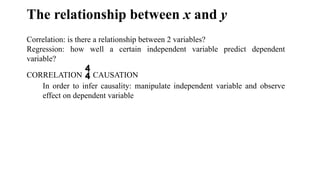 The relationship between x and y
Correlation: is there a relationship between 2 variables?
Regression: how well a certain independent variable predict dependent
variable?
CORRELATION CAUSATION
In order to infer causality: manipulate independent variable and observe
effect on dependent variable
 