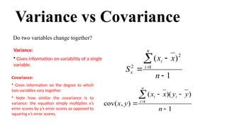 Variance vs Covariance
Do two variables change together?
1
)
)(
(
)
,
cov( 1






n
y
y
x
x
y
x
i
n
i
i
Covariance:
• Gives information on the degree to which
two variables vary together.
• Note how similar the covariance is to
variance: the equation simply multiplies x’s
error scores by y’s error scores as opposed to
squaring x’s error scores.
1
)
( 2
1
2





n
x
x
S
n
i
i
x
Variance:
• Gives information on variability of a single
variable.
 