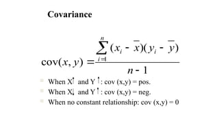 Covariance
 When X and Y : cov (x,y) = pos.
 When X and Y : cov (x,y) = neg.
 When no constant relationship: cov (x,y) = 0
1
)
)(
(
)
,
cov( 1






n
y
y
x
x
y
x
i
n
i
i
 