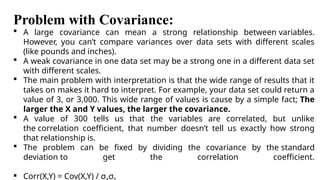 Problem with Covariance:
 A large covariance can mean a strong relationship between variables.
However, you can’t compare variances over data sets with different scales
(like pounds and inches).
 A weak covariance in one data set may be a strong one in a different data set
with different scales.
 The main problem with interpretation is that the wide range of results that it
takes on makes it hard to interpret. For example, your data set could return a
value of 3, or 3,000. This wide range of values is cause by a simple fact; The
larger the X and Y values, the larger the covariance.
 A value of 300 tells us that the variables are correlated, but unlike
the correlation coefficient, that number doesn’t tell us exactly how strong
that relationship is.
 The problem can be fixed by dividing the covariance by the standard
deviation to get the correlation coefficient.
 Corr(X,Y) = Cov(X,Y) / σ σ
 
