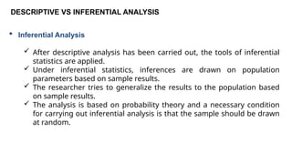 DESCRIPTIVE VS INFERENTIAL ANALYSIS
 Inferential Analysis
 After descriptive analysis has been carried out, the tools of inferential
statistics are applied.
 Under inferential statistics, inferences are drawn on population
parameters based on sample results.
 The researcher tries to generalize the results to the population based
on sample results.
 The analysis is based on probability theory and a necessary condition
for carrying out inferential analysis is that the sample should be drawn
at random.
 