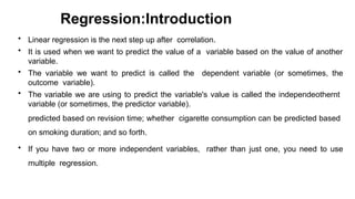Regression:Introduction
• Linear regression is the next step up after correlation.
• It is used when we want to predict the value of a variable based on the value of another
variable.
• The variable we want to predict is called the dependent variable (or sometimes, the
outcome variable).
• The variable we are using to predict the variable's value is called the independeothernt
variable (or sometimes, the predictor variable).
predicted based on revision time; whether cigarette consumption can be predicted based
on smoking duration; and so forth.
• If you have two or more independent variables, rather than just one, you need to use
multiple regression.
 