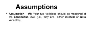 Assumptions
• Assumption #1: Your two variables should be measured at
the continuous level (i.e., they are either interval or ratio
variables).
 