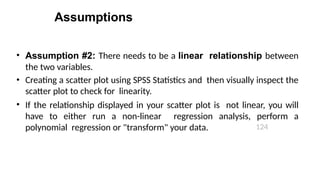 Assumptions
124
• Assumption #2: There needs to be a linear relationship between
the two variables.
• Creating a scatter plot using SPSS Statistics and then visually inspect the
scatter plot to check for linearity.
• If the relationship displayed in your scatter plot is not linear, you will
have to either run a non-linear regression analysis, perform a
polynomial regression or "transform" your data.
 
