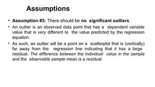 Assumptions
• Assumption #3: There should be no significant outliers.
• An outlier is an observed data point that has a dependent variable
value that is very different to the value predicted by the regression
equation.
• As such, an outlier will be a point on a scatterplot that is (vertically)
far away from the regression line indicating that it has a large
residual. The difference between the individual value in the sample
and the observable sample mean is a residual.
 