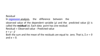 Residual
In regression analysis, the difference between the
observed value of the dependent variable (y) and the predicted value (ŷ) is
called the residual (e). Each data point has one residual.
Residual = Observed value - Predicted value
e = y - ŷ
Both the sum and the mean of the residuals are equal to zero. That is, Σ e = 0
and e = 0.
 