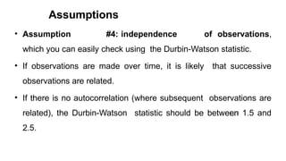Assumptions
129
• Assumption #4: independence of observations,
which you can easily check using the Durbin-Watson statistic.
• If observations are made over time, it is likely that successive
observations are related.
• If there is no autocorrelation (where subsequent observations are
related), the Durbin-Watson statistic should be between 1.5 and
2.5.
 