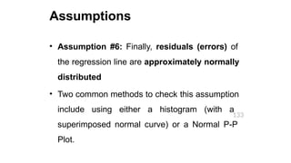 Assumptions
133
• Assumption #6: Finally, residuals (errors) of
the regression line are approximately normally
distributed
• Two common methods to check this assumption
include using either a histogram (with a
superimposed normal curve) or a Normal P-P
Plot.
 