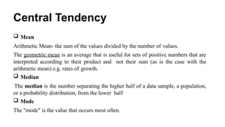 Central Tendency
 Mean
Arithmetic Mean- the sum of the values divided by the number of values.
The geometric mean is an average that is useful for sets of positive numbers that are
interpreted according to their product and not their sum (as is the case with the
arithmetic mean) e.g. rates of growth.
 Median
The median is the number separating the higher half of a data sample, a population,
or a probability distribution, from the lower half
 Mode
The "mode" is the value that occurs most often.
 