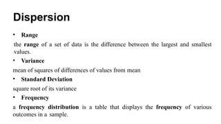 Dispersion
• Range
the range of a set of data is the difference between the largest and smallest
values.
• Variance
mean of squares of differences of values from mean
• Standard Deviation
square root of its variance
• Frequency
a frequency distribution is a table that displays the frequency of various
outcomes in a sample.
 