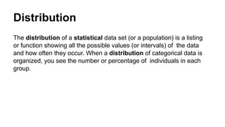 Distribution
The distribution of a statistical data set (or a population) is a listing
or function showing all the possible values (or intervals) of the data
and how often they occur. When a distribution of categorical data is
organized, you see the number or percentage of individuals in each
group.
 
