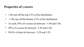 Properties of z-scores
• 1.96 cuts off the top 2.5% of the distribution.
• −1.96 cuts off the bottom 2.5% of the distribution.
• As such, 95% of z-scores lie between −1.96 and 1.96.
• 99% of z-scores lie between −2.58 and 2.58,
• 99.9% of them lie between −3.29 and 3.29.
 