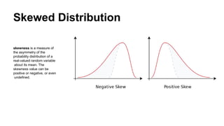 Skewed Distribution
skewness is a measure of
the asymmetry of the
probability distribution of a
real-valued random variable
about its mean. The
skewness value can be
positive or negative, or even
undefined.
 