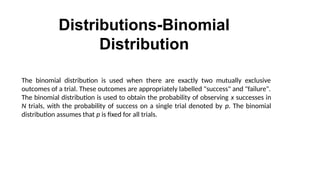 Distributions-Binomial
Distribution
The binomial distribution is used when there are exactly two mutually exclusive
outcomes of a trial. These outcomes are appropriately labelled "success" and "failure".
The binomial distribution is used to obtain the probability of observing x successes in
N trials, with the probability of success on a single trial denoted by p. The binomial
distribution assumes that p is fixed for all trials.
 