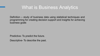 What is Business Analytics
Definition – study of business data using statistical techniques and
programming for creating decision support and insights for achieving
business goals
Predictive- To predict the future.
Descriptive- To describe the past.
 