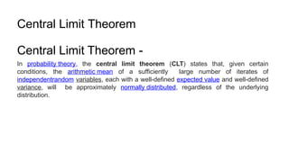 Central Limit Theorem
Central Limit Theorem -
In probability theory, the central limit theorem (CLT) states that, given certain
conditions, the arithmetic mean of a sufficiently large number of iterates of
independentrandom variables, each with a well-defined expected value and well-defined
variance, will be approximately normally distributed, regardless of the underlying
distribution.
 