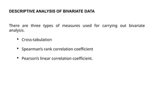 DESCRIPTIVE ANALYSIS OF BIVARIATE DATA
There are three types of measures used for carrying out bivariate
analysis.
 Cross-tabulation
 Spearman’s rank correlation coefficient
 Pearson’s linear correlation coefficient.
 