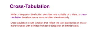 Cross-Tabulation
While a frequency distribution describes one variable at a time, a cross-
tabulation describes two or more variables simultaneously.
Cross-tabulation results in tables that reflect the joint distribution of two or
more variables with a limited number of categories or distinct values
 