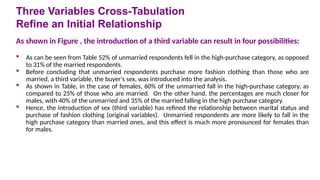 As shown in Figure , the introduction of a third variable can result in four possibilities:
 As can be seen from Table 52% of unmarried respondents fell in the high-purchase category, as opposed
to 31% of the married respondents.
 Before concluding that unmarried respondents purchase more fashion clothing than those who are
married, a third variable, the buyer's sex, was introduced into the analysis.
 As shown in Table, in the case of females, 60% of the unmarried fall in the high-purchase category, as
compared to 25% of those who are married. On the other hand, the percentages are much closer for
males, with 40% of the unmarried and 35% of the married falling in the high purchase category.
 Hence, the introduction of sex (third variable) has refined the relationship between marital status and
purchase of fashion clothing (original variables). Unmarried respondents are more likely to fall in the
high purchase category than married ones, and this effect is much more pronounced for females than
for males.
Three Variables Cross-Tabulation
Refine an Initial Relationship
 