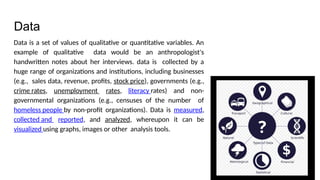 Data
Data is a set of values of qualitative or quantitative variables. An
example of qualitative data would be an anthropologist's
handwritten notes about her interviews. data is collected by a
huge range of organizations and institutions, including businesses
(e.g., sales data, revenue, profits, stock price), governments (e.g.,
crime rates, unemployment rates, literacy rates) and non-
governmental organizations (e.g., censuses of the number of
homeless people by non-profit organizations). Data is measured,
collected and reported, and analyzed, whereupon it can be
visualized using graphs, images or other analysis tools.
 
