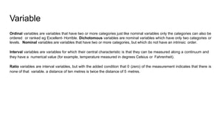 Variable
Ordinal variables are variables that have two or more categories just like nominal variables only the categories can also be
ordered or ranked eg Excellent- Horrible. Dichotomous variables are nominal variables which have only two categories or
levels. Nominal variables are variables that have two or more categories, but which do not have an intrinsic order.
Interval variables are variables for which their central characteristic is that they can be measured along a continuum and
they have a numerical value (for example, temperature measured in degrees Celsius or Fahrenheit).
Ratio variables are interval variables, but with the added condition that 0 (zero) of the measurement indicates that there is
none of that variable. a distance of ten metres is twice the distance of 5 metres.
 