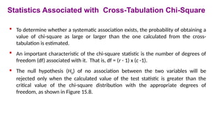  To determine whether a systematic association exists, the probability of obtaining a
value of chi-square as large or larger than the one calculated from the cross-
tabulation is estimated.
 An important characteristic of the chi-square statistic is the number of degrees of
freedom (df) associated with it. That is, df = (r - 1) x (c -1).
 The null hypothesis (H0) of no association between the two variables will be
rejected only when the calculated value of the test statistic is greater than the
critical value of the chi-square distribution with the appropriate degrees of
freedom, as shown in Figure 15.8.
Statistics Associated with Cross-Tabulation Chi-Square
 