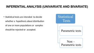 INFERENTIAL ANALYSIS (UNIVARIATE AND BIVARIATE)
• Statistical tests are intended to decide
whether a hypothesis about distribution
of one or more populations or samples
should be rejected or accepted.
Statistical
Tests
Parametric tests
Non –
Parametric tests
 