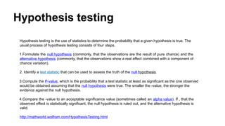 Hypothesis testing
Hypothesis testing is the use of statistics to determine the probability that a given hypothesis is true. The
usual process of hypothesis testing consists of four steps.
1.Formulate the null hypothesis (commonly, that the observations are the result of pure chance) and the
alternative hypothesis (commonly, that the observations show a real effect combined with a component of
chance variation).
2. Identify a test statistic that can be used to assess the truth of the null hypothesis.
3.Compute the P-value, which is the probability that a test statistic at least as significant as the one observed
would be obtained assuming that the null hypothesis were true. The smaller the -value, the stronger the
evidence against the null hypothesis.
4.Compare the -value to an acceptable significance value (sometimes called an alpha value). If , that the
observed effect is statistically significant, the null hypothesis is ruled out, and the alternative hypothesis is
valid.
http://mathworld.wolfram.com/HypothesisTesting.html
 