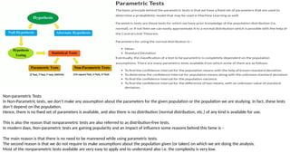 Non-parametric Tests
In Non-Parametric tests, we don’t make any assumption about the parameters for the given population or the population we are studying. In fact, these tests
don’t depend on the population.
Hence, there is no fixed set of parameters is available, and also there is no distribution (normal distribution, etc.) of any kind is available for use.
This is also the reason that nonparametric tests are also referred to as distribution-free tests.
In modern days, Non-parametric tests are gaining popularity and an impact of influence some reasons behind this fame is –
The main reason is that there is no need to be mannered while using parametric tests.
The second reason is that we do not require to make assumptions about the population given (or taken) on which we are doing the analysis.
Most of the nonparametric tests available are very easy to apply and to understand also i.e. the complexity is very low.
 