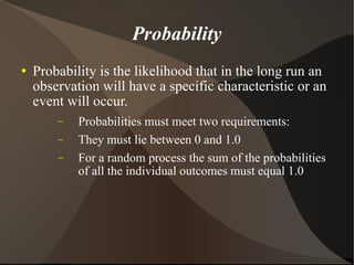 Probability Probability is the likelihood that in the long run an observation will have a specific characteristic or an event will occur. Probabilities must meet two requirements: They must lie between 0 and 1.0 For a random process the sum of the probabilities of all the individual outcomes must equal 1.0 