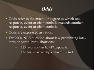 Odds Odds refer to the extent or degree to which one response, event or characteristic exceeds another response, event or characteristic.  Odds are expressed as ratios. Ex: 2004 NES question about law prohibiting late-term or partial birth abortions:  715 favor such as la, 417 oppose it. The law is favored by a ratio of 1.7 to 1 